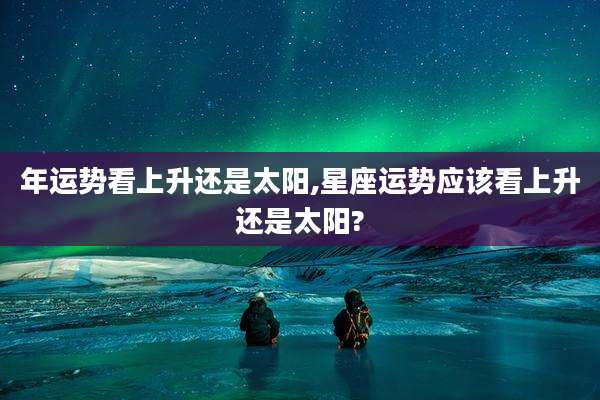 年运势看上升还是太阳,星座运势应该看上升还是太阳?
