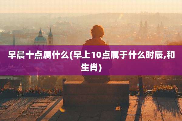 早晨十点属什么(早上10点属于什么时辰,和生肖)