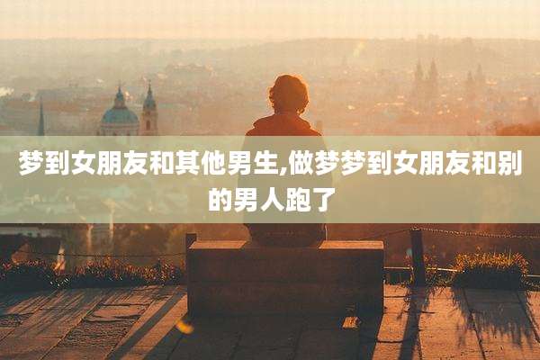 梦到女朋友和其他男生,做梦梦到女朋友和别的男人跑了