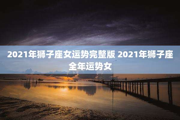 2021年狮子座女运势完整版 2021年狮子座全年运势女