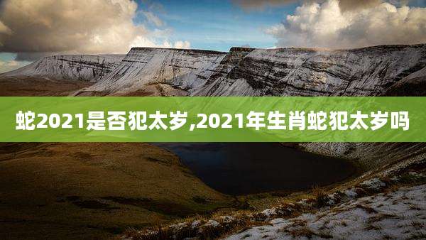 蛇2021是否犯太岁,2021年生肖蛇犯太岁吗