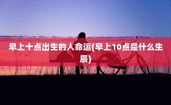 早上十点出生的人命运(早上10点是什么生辰)