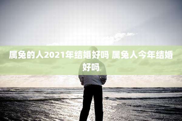 属兔的人2021年结婚好吗 属兔人今年结婚好吗