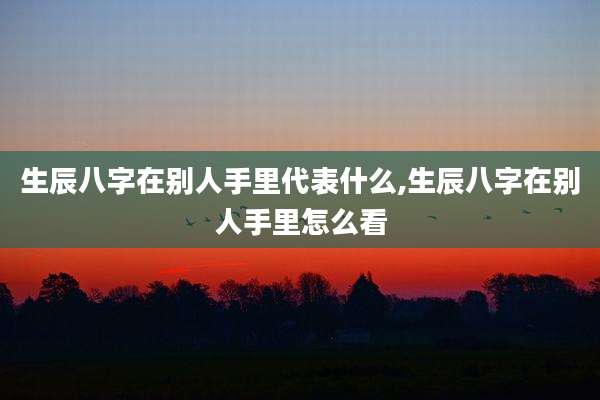 生辰八字在别人手里代表什么,生辰八字在别人手里怎么看