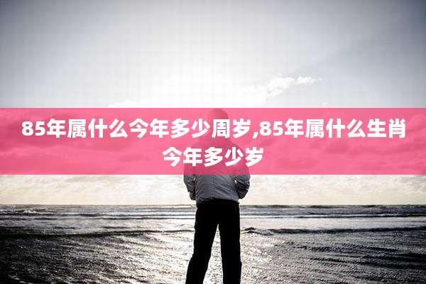85年属什么今年多少周岁,85年属什么生肖今年多少岁