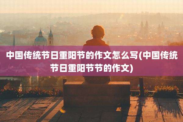 中国传统节日重阳节的作文怎么写(中国传统节日重阳节节的作文)