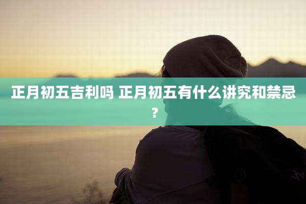 正月初五吉利吗 正月初五有什么讲究和禁忌 ?