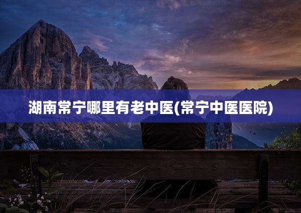 湖南常宁哪里有老中医(常宁中医医院)