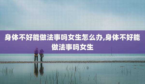身体不好能做法事吗女生怎么办,身体不好能做法事吗女生
