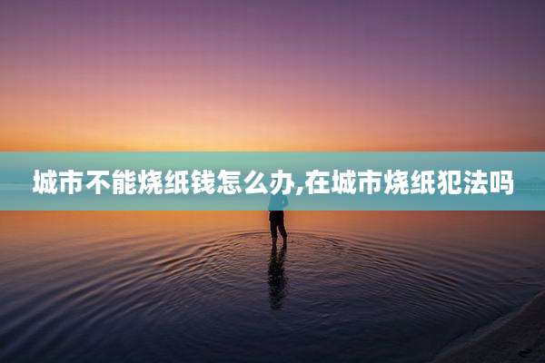 城市不能烧纸钱怎么办,在城市烧纸犯法吗