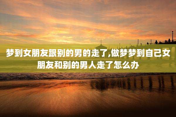 梦到女朋友跟别的男的走了,做梦梦到自己女朋友和别的男人走了怎么办