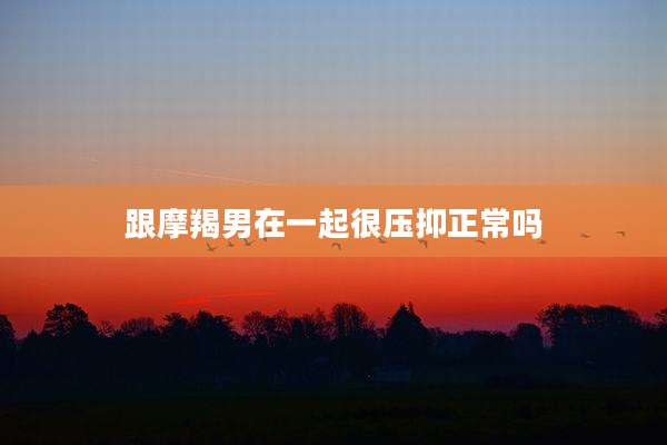跟摩羯男在一起很压抑正常吗