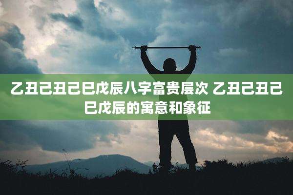乙丑己丑己巳戊辰八字富贵层次 乙丑己丑己巳戊辰的寓意和象征
