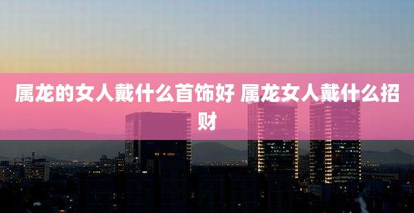 属龙的女人戴什么首饰好 属龙女人戴什么招财