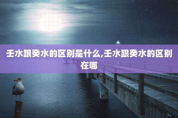 壬水跟癸水的区别是什么,壬水跟癸水的区别在哪