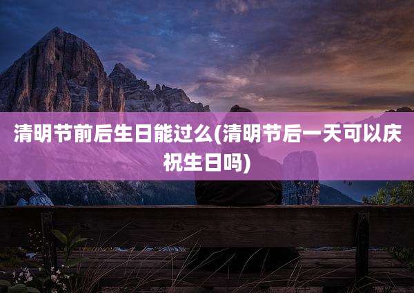 清明节前后生日能过么(清明节后一天可以庆祝生日吗)