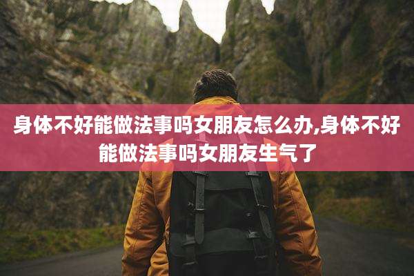 身体不好能做法事吗女朋友怎么办,身体不好能做法事吗女朋友生气了