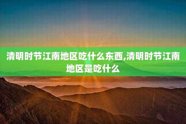 清明时节江南地区吃什么东西,清明时节江南地区是吃什么