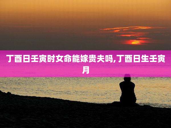 丁酉日壬寅时女命能嫁贵夫吗,丁酉日生壬寅月