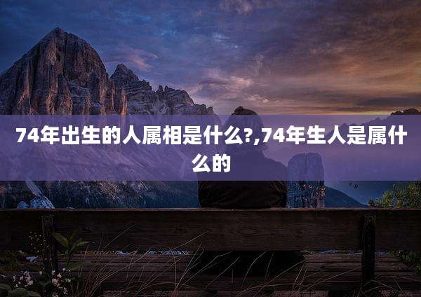 74年出生的人属相是什么?,74年生人是属什么的