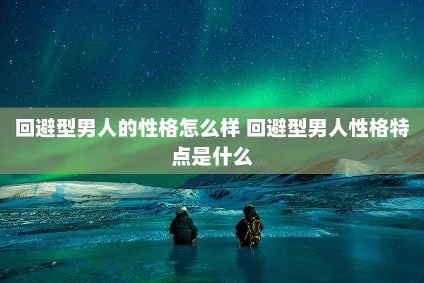 回避型男人的性格怎么样 回避型男人性格特点是什么