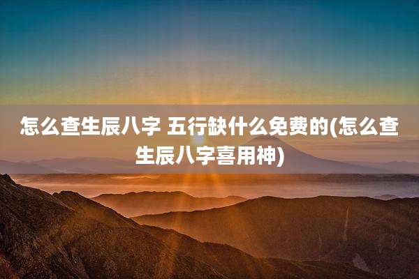怎么查生辰八字 五行缺什么免费的(怎么查生辰八字喜用神)