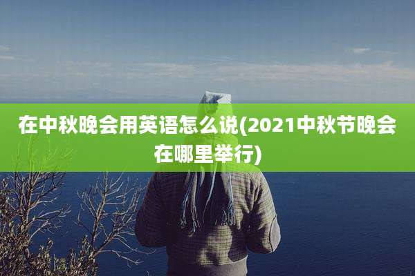 在中秋晚会用英语怎么说(2021中秋节晚会在哪里举行)