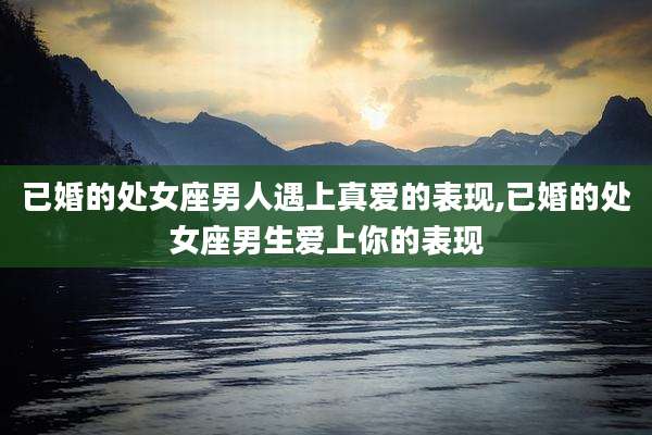 已婚的处女座男人遇上真爱的表现,已婚的处女座男生爱上你的表现
