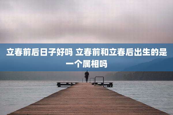 立春前后日子好吗 立春前和立春后出生的是一个属相吗
