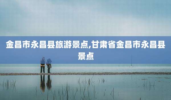 金昌市永昌县旅游景点,甘肃省金昌市永昌县景点