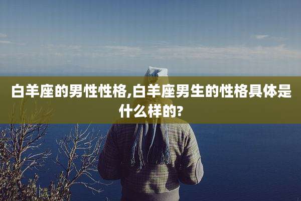 白羊座的男性性格,白羊座男生的性格具体是什么样的?