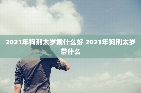 2021年狗刑太岁戴什么好 2021年狗刑太岁带什么