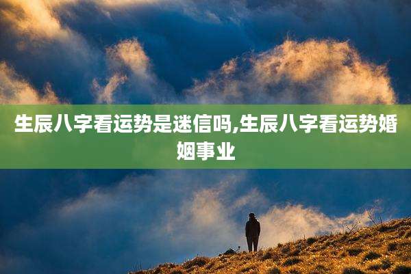 生辰八字看运势是迷信吗,生辰八字看运势婚姻事业
