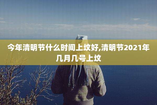 今年清明节什么时间上坟好,清明节2021年几月几号上坟