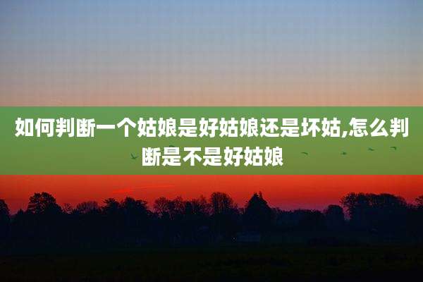 如何判断一个姑娘是好姑娘还是坏姑,怎么判断是不是好姑娘