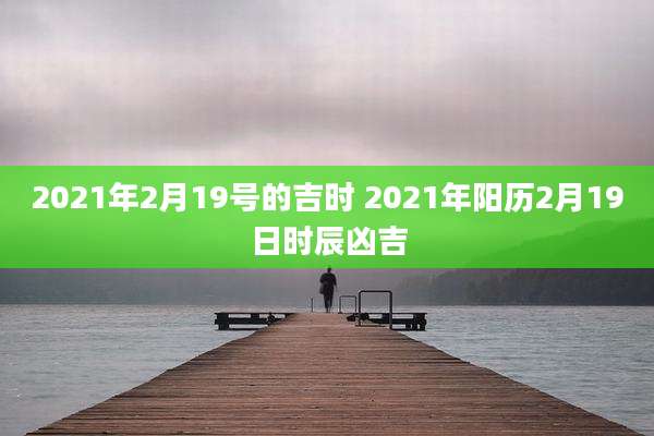 2021年2月19号的吉时 2021年阳历2月19日时辰凶吉