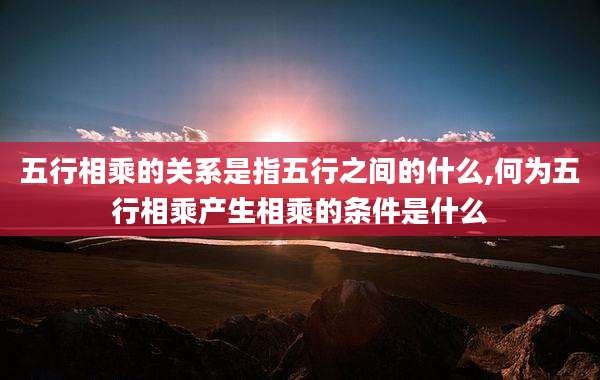 五行相乘的关系是指五行之间的什么,何为五行相乘产生相乘的条件是什么