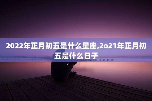 2022年正月初五是什么星座,2o21年正月初五是什么日子