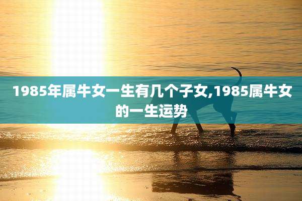 1985年属牛女一生有几个子女,1985属牛女的一生运势