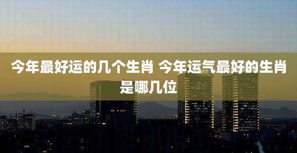 今年最好运的几个生肖 今年运气最好的生肖是哪几位