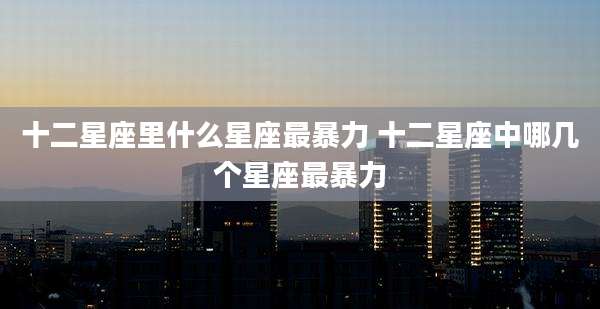 十二星座里什么星座最暴力 十二星座中哪几个星座最暴力