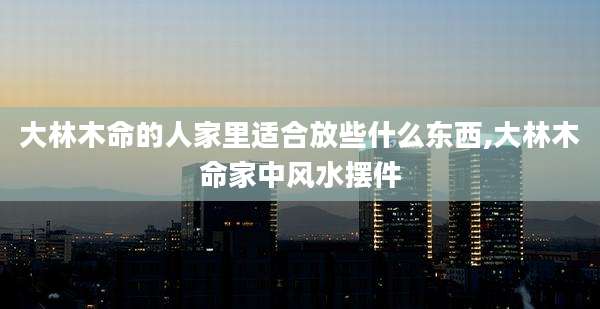大林木命的人家里适合放些什么东西,大林木命家中风水摆件