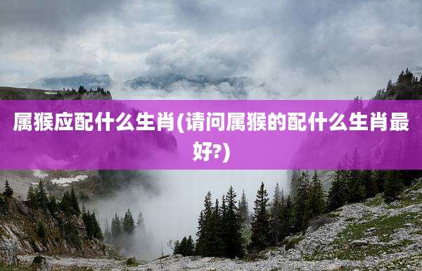 属猴应配什么生肖(请问属猴的配什么生肖最好?)