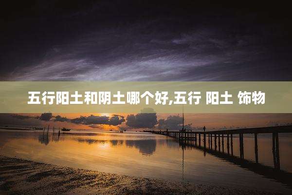 五行阳土和阴土哪个好,五行 阳土 饰物