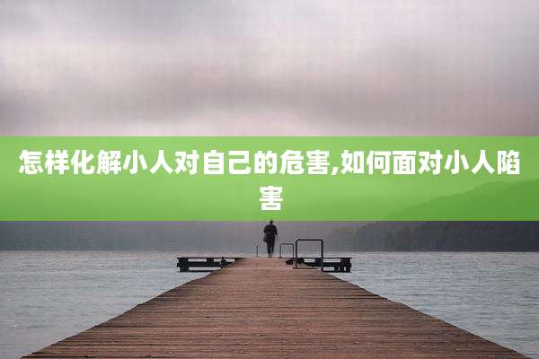 怎样化解小人对自己的危害,如何面对小人陷害