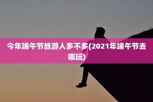 今年端午节旅游人多不多(2021年端午节去哪玩)