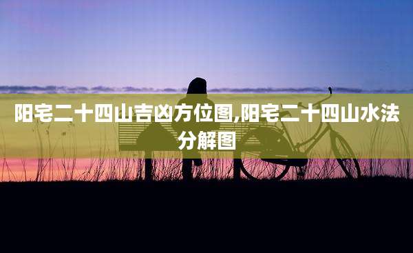 阳宅二十四山吉凶方位图,阳宅二十四山水法分解图