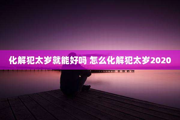 化解犯太岁就能好吗 怎么化解犯太岁2020