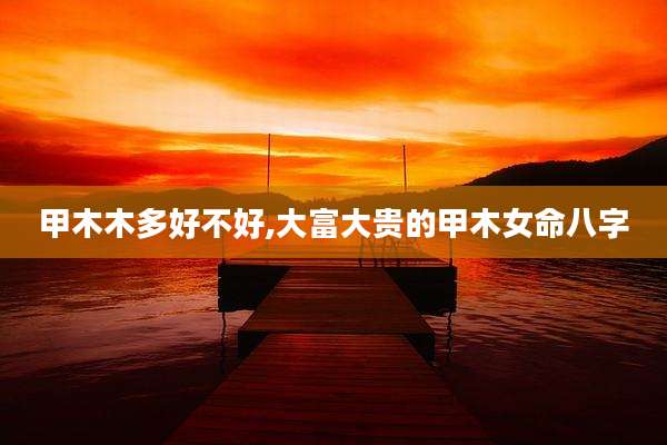 甲木木多好不好,大富大贵的甲木女命八字