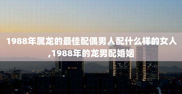 1988年属龙的最佳配偶男人配什么样的女人,1988年的龙男配婚姻